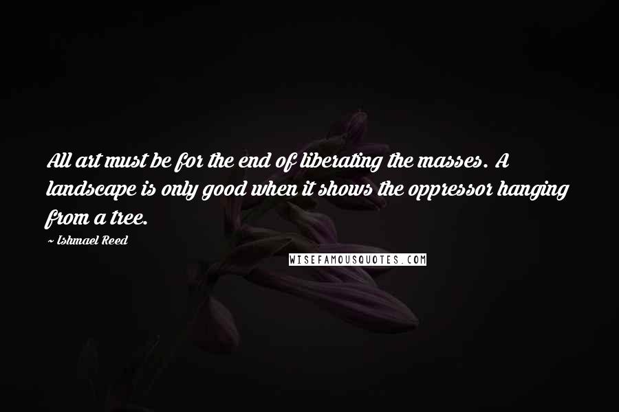 Ishmael Reed quotes: All art must be for the end of liberating the masses. A landscape is only good when it shows the oppressor hanging from a tree. Ishmael Reed quotes: All art must be for the end of liberating the masses. A landscape is only good when it shows the oppressor hanging from a tree.
