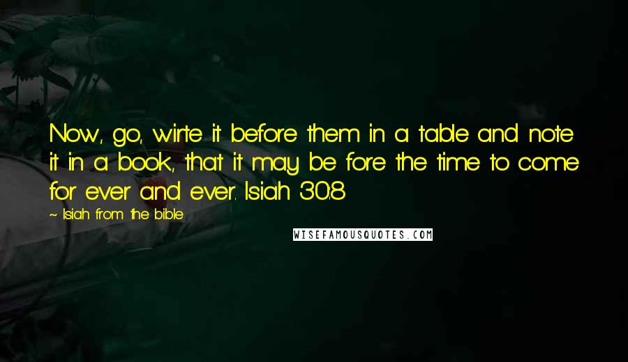 Isiah From The Bible quotes: Now, go, wirte it before them in a table and note it in a book, that it may be fore the time to come for ever and ever. Isiah 30:8