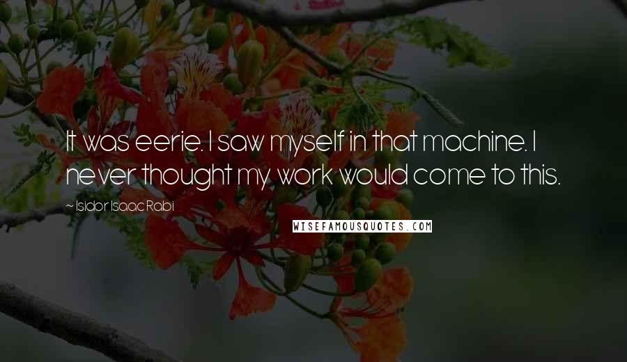 Isidor Isaac Rabi quotes: It was eerie. I saw myself in that machine. I never thought my work would come to this.