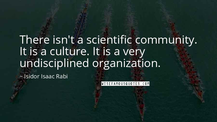 Isidor Isaac Rabi quotes: There isn't a scientific community. It is a culture. It is a very undisciplined organization.