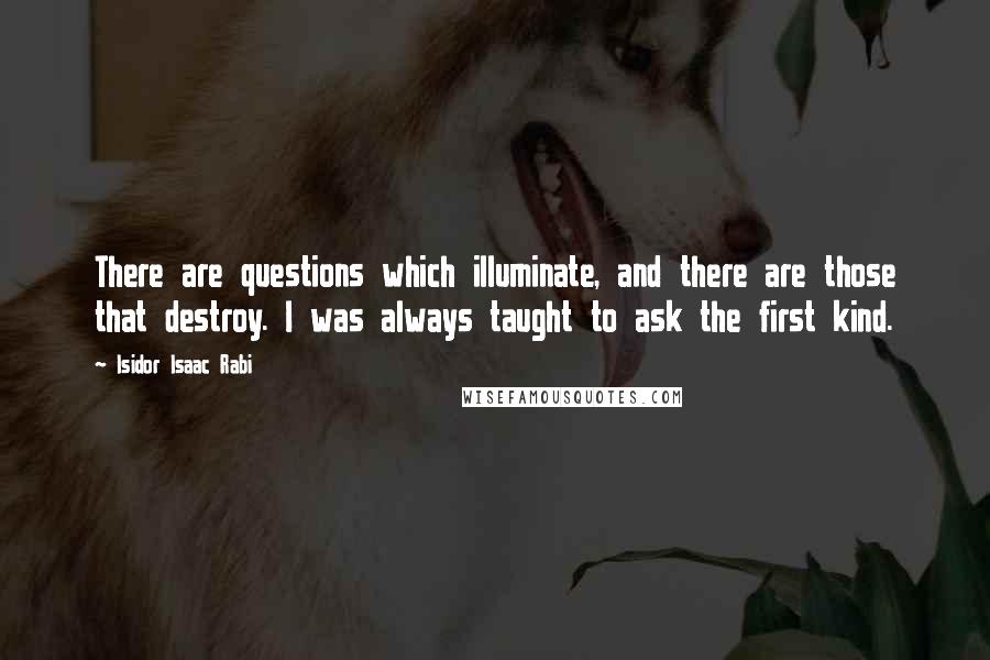 Isidor Isaac Rabi quotes: There are questions which illuminate, and there are those that destroy. I was always taught to ask the first kind.