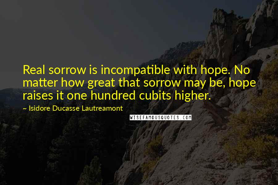 Isidore Ducasse Lautreamont quotes: Real sorrow is incompatible with hope. No matter how great that sorrow may be, hope raises it one hundred cubits higher.