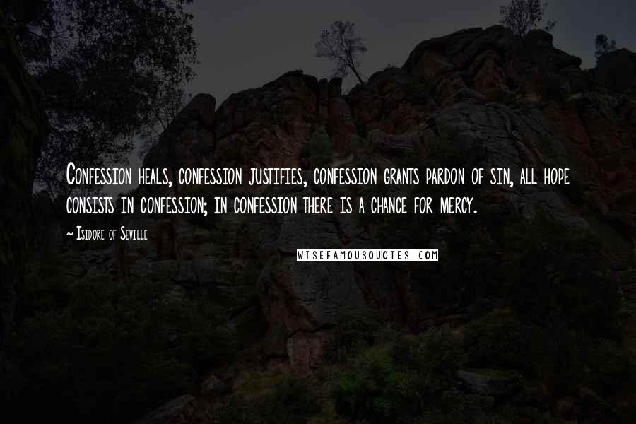 Isidore Of Seville quotes: Confession heals, confession justifies, confession grants pardon of sin, all hope consists in confession; in confession there is a chance for mercy. Isidore Of Seville quotes: Confession heals, confession justifies, confession grants pardon of sin, all hope consists in confession; in confession there is a chance for mercy.