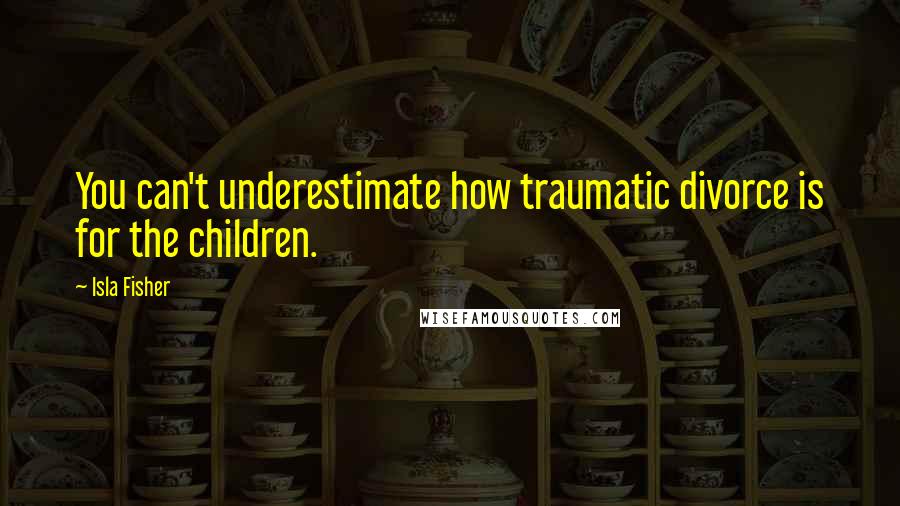 Isla Fisher quotes: You can't underestimate how traumatic divorce is for the children.