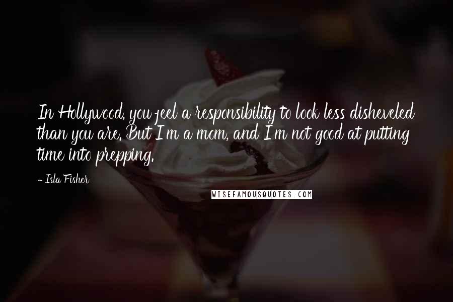 Isla Fisher quotes: In Hollywood, you feel a responsibility to look less disheveled than you are. But I'm a mom, and I'm not good at putting time into prepping. Isla Fisher quotes: In Hollywood, you feel a responsibility to look less disheveled than you are. But I'm a mom, and I'm not good at putting time into prepping.