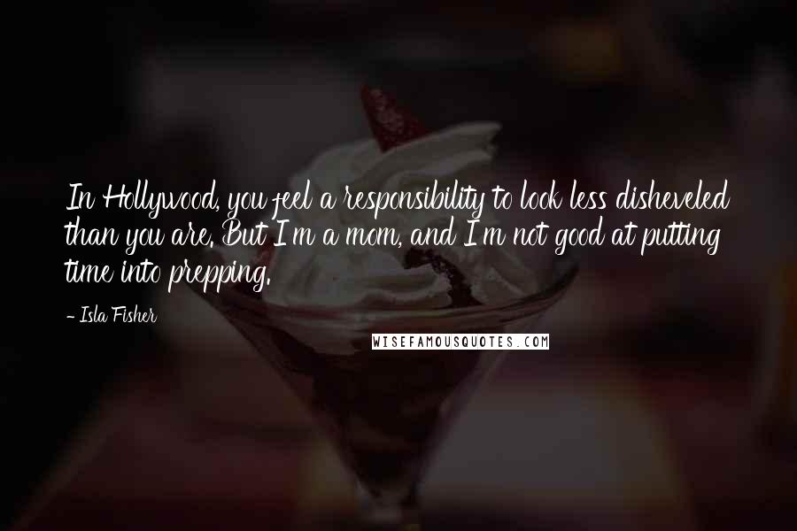 Isla Fisher quotes: In Hollywood, you feel a responsibility to look less disheveled than you are. But I'm a mom, and I'm not good at putting time into prepping.