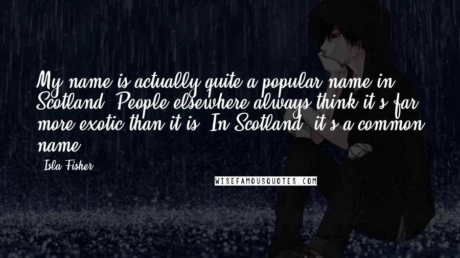 Isla Fisher quotes: My name is actually quite a popular name in Scotland. People elsewhere always think it's far more exotic than it is. In Scotland, it's a common name. Isla Fisher quotes: My name is actually quite a popular name in Scotland. People elsewhere always think it's far more exotic than it is. In Scotland, it's a common name.