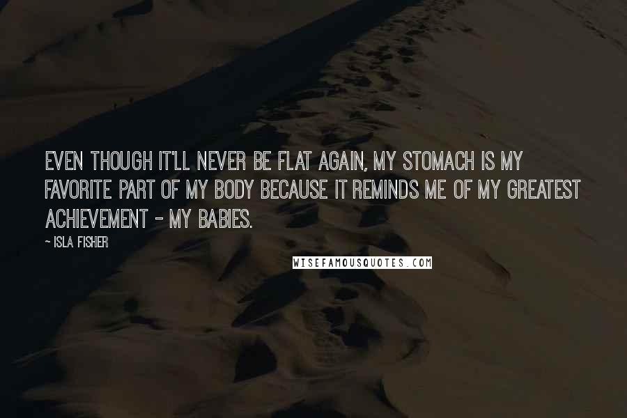 Isla Fisher quotes: Even though it'll never be flat again, my stomach is my favorite part of my body because it reminds me of my greatest achievement - my babies. Isla Fisher quotes: Even though it'll never be flat again, my stomach is my favorite part of my body because it reminds me of my greatest achievement - my babies.