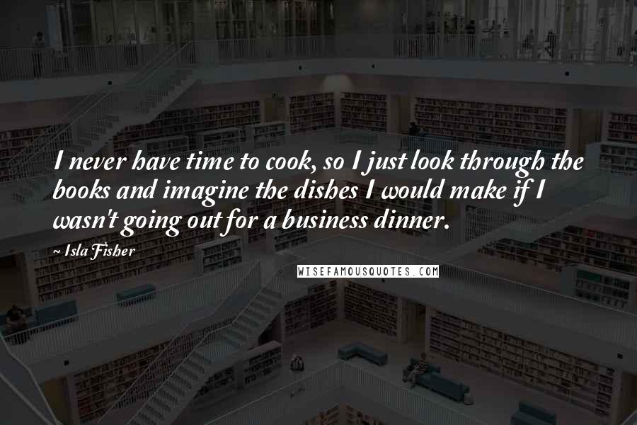 Isla Fisher quotes: I never have time to cook, so I just look through the books and imagine the dishes I would make if I wasn't going out for a business dinner.