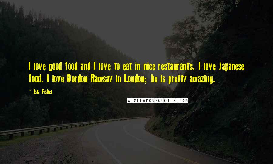 Isla Fisher quotes: I love good food and I love to eat in nice restaurants. I love Japanese food. I love Gordon Ramsay in London; he is pretty amazing.