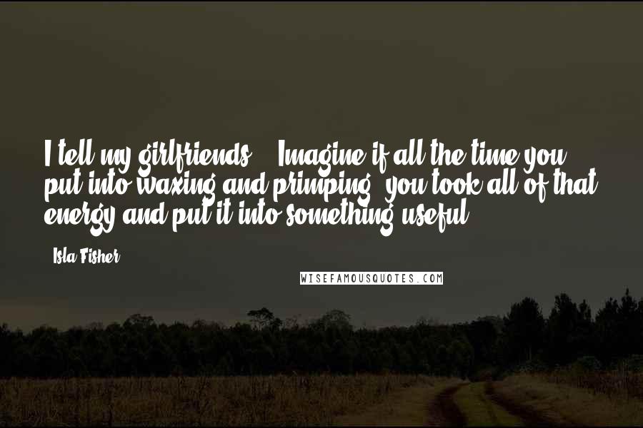 Isla Fisher quotes: I tell my girlfriends - 'Imagine if all the time you put into waxing and primping, you took all of that energy and put it into something useful.'