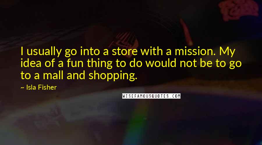 Isla Fisher quotes: I usually go into a store with a mission. My idea of a fun thing to do would not be to go to a mall and shopping. Isla Fisher quotes: I usually go into a store with a mission. My idea of a fun thing to do would not be to go to a mall and shopping.