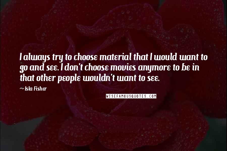 Isla Fisher quotes: I always try to choose material that I would want to go and see. I don't choose movies anymore to be in that other people wouldn't want to see. Isla Fisher quotes: I always try to choose material that I would want to go and see. I don't choose movies anymore to be in that other people wouldn't want to see.
