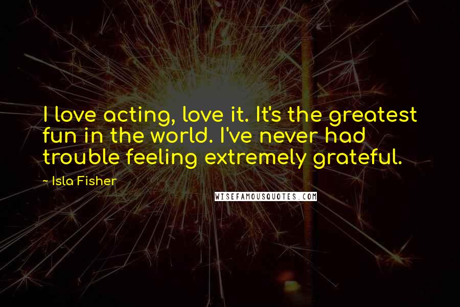 Isla Fisher quotes: I love acting, love it. It's the greatest fun in the world. I've never had trouble feeling extremely grateful.