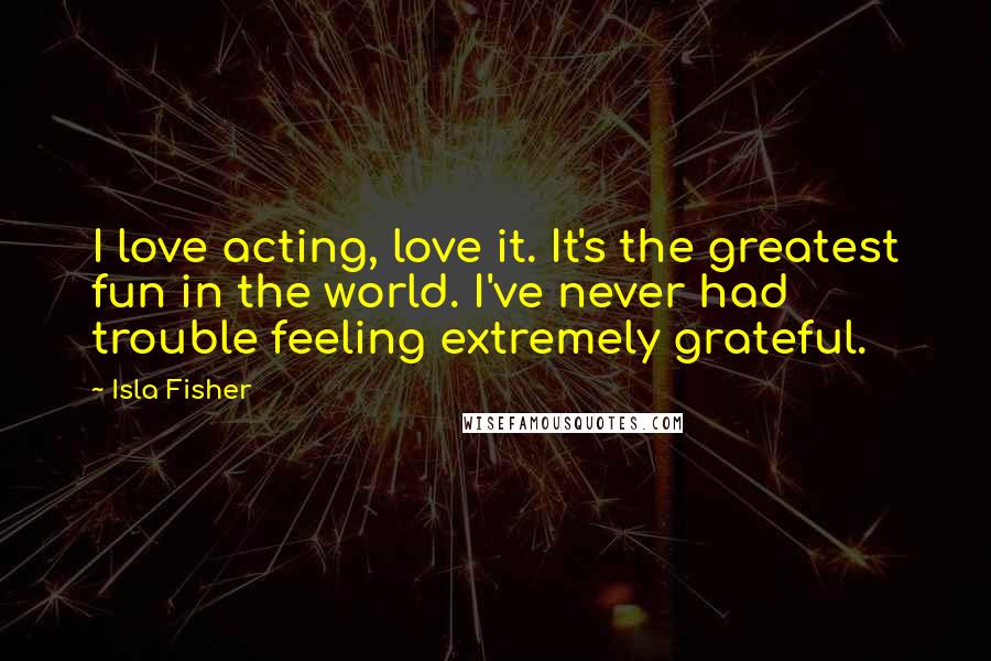 Isla Fisher quotes: I love acting, love it. It's the greatest fun in the world. I've never had trouble feeling extremely grateful. Isla Fisher quotes: I love acting, love it. It's the greatest fun in the world. I've never had trouble feeling extremely grateful.