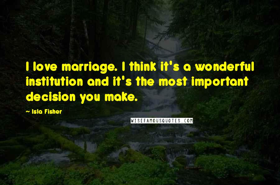 Isla Fisher quotes: I love marriage. I think it's a wonderful institution and it's the most important decision you make. Isla Fisher quotes: I love marriage. I think it's a wonderful institution and it's the most important decision you make.