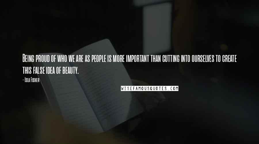 Isla Fisher quotes: Being proud of who we are as people is more important than cutting into ourselves to create this false idea of beauty.