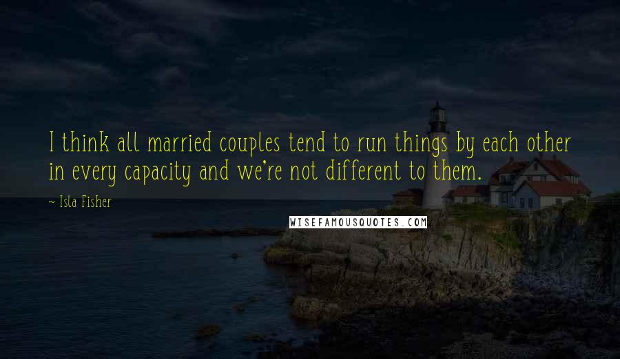Isla Fisher quotes: I think all married couples tend to run things by each other in every capacity and we're not different to them. Isla Fisher quotes: I think all married couples tend to run things by each other in every capacity and we're not different to them.