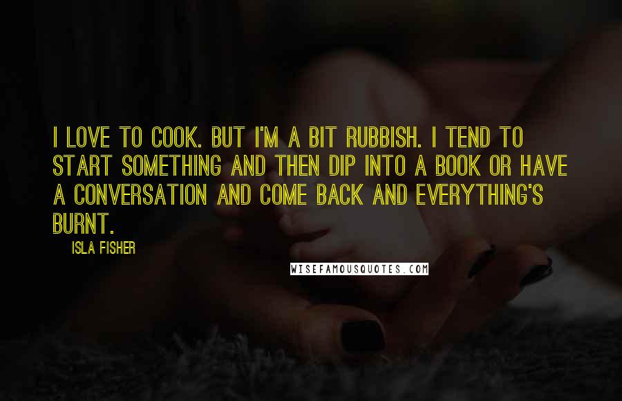 Isla Fisher quotes: I love to cook. But I'm a bit rubbish. I tend to start something and then dip into a book or have a conversation and come back and everything's burnt. Isla Fisher quotes: I love to cook. But I'm a bit rubbish. I tend to start something and then dip into a book or have a conversation and come back and everything's burnt.