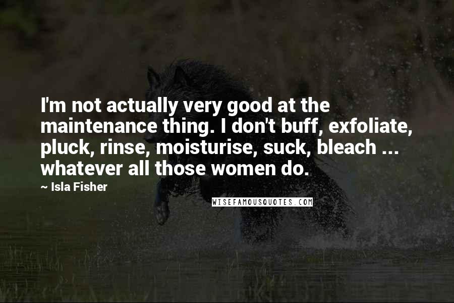 Isla Fisher quotes: I'm not actually very good at the maintenance thing. I don't buff, exfoliate, pluck, rinse, moisturise, suck, bleach ... whatever all those women do. Isla Fisher quotes: I'm not actually very good at the maintenance thing. I don't buff, exfoliate, pluck, rinse, moisturise, suck, bleach ... whatever all those women do.