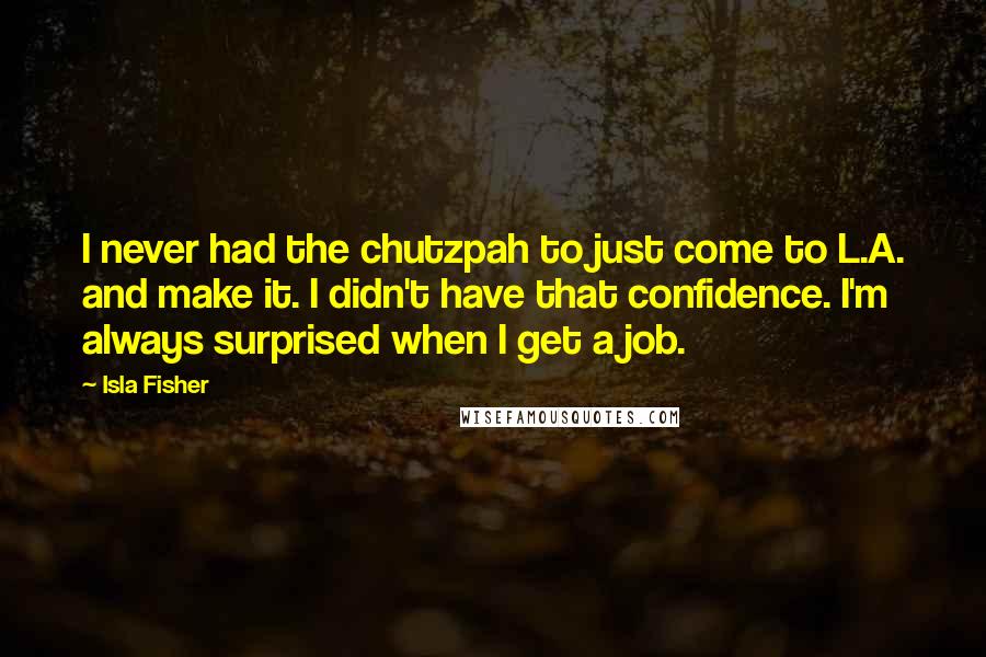 Isla Fisher quotes: I never had the chutzpah to just come to L.A. and make it. I didn't have that confidence. I'm always surprised when I get a job. Isla Fisher quotes: I never had the chutzpah to just come to L.A. and make it. I didn't have that confidence. I'm always surprised when I get a job.