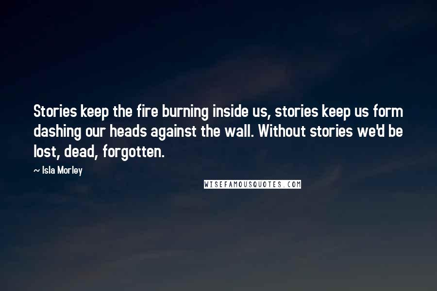 Isla Morley quotes: Stories keep the fire burning inside us, stories keep us form dashing our heads against the wall. Without stories we'd be lost, dead, forgotten.