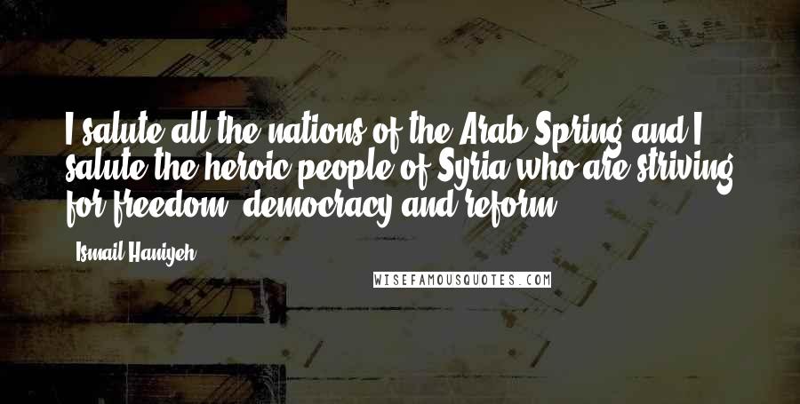 Ismail Haniyeh quotes: I salute all the nations of the Arab Spring and I salute the heroic people of Syria who are striving for freedom, democracy and reform.