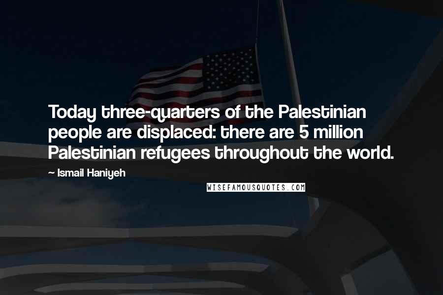 Ismail Haniyeh quotes: Today three-quarters of the Palestinian people are displaced: there are 5 million Palestinian refugees throughout the world. Ismail Haniyeh quotes: Today three-quarters of the Palestinian people are displaced: there are 5 million Palestinian refugees throughout the world.