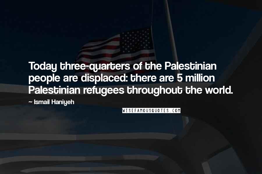 Ismail Haniyeh quotes: Today three-quarters of the Palestinian people are displaced: there are 5 million Palestinian refugees throughout the world.