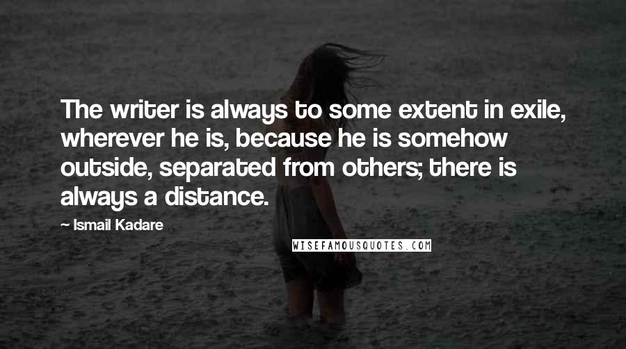 Ismail Kadare quotes: The writer is always to some extent in exile, wherever he is, because he is somehow outside, separated from others; there is always a distance.