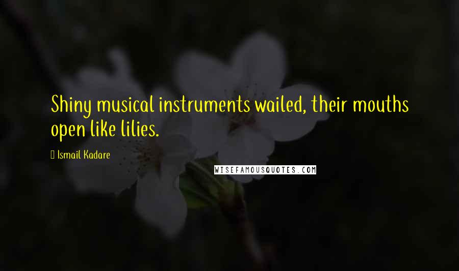 Ismail Kadare quotes: Shiny musical instruments wailed, their mouths open like lilies.