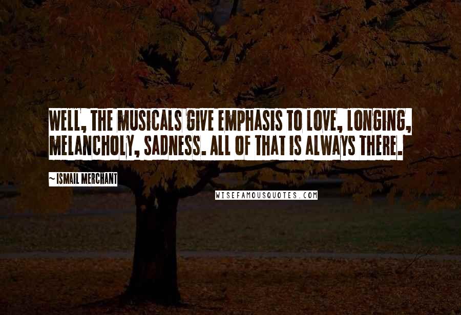 Ismail Merchant quotes: Well, the musicals give emphasis to love, longing, melancholy, sadness. All of that is always there.