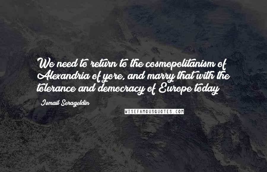 Ismail Serageldin quotes: We need to return to the cosmopolitanism of Alexandria of yore, and marry that with the tolerance and democracy of Europe today Ismail Serageldin quotes: We need to return to the cosmopolitanism of Alexandria of yore, and marry that with the tolerance and democracy of Europe today