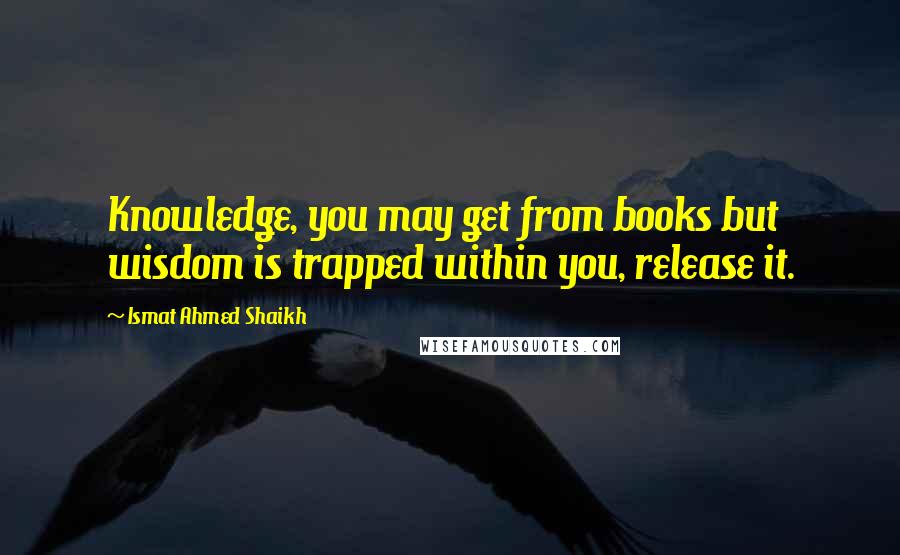 Ismat Ahmed Shaikh quotes: Knowledge, you may get from books but wisdom is trapped within you, release it.