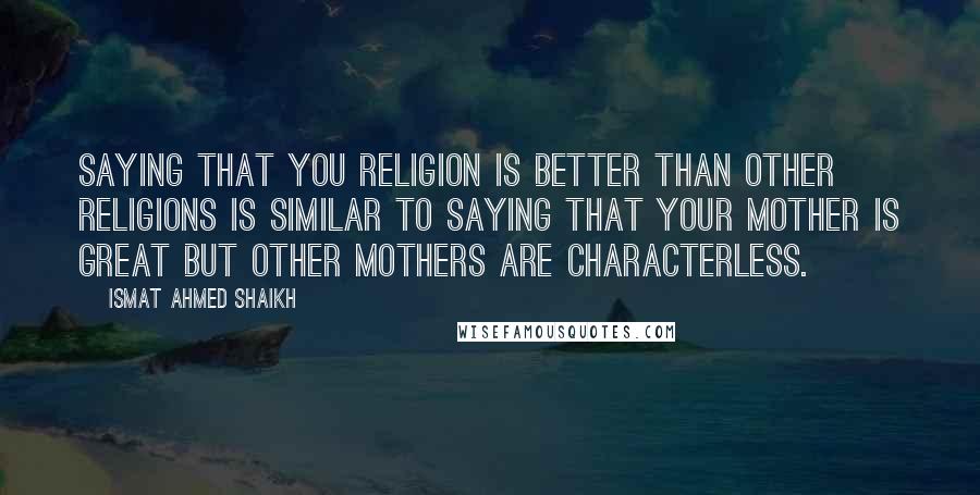 Ismat Ahmed Shaikh quotes: Saying that you religion is better than other religions is similar to saying that your mother is great but other mothers are characterless.