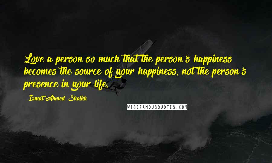 Ismat Ahmed Shaikh quotes: Love a person so much that the person's happiness becomes the source of your happiness, not the person's presence in your life.
