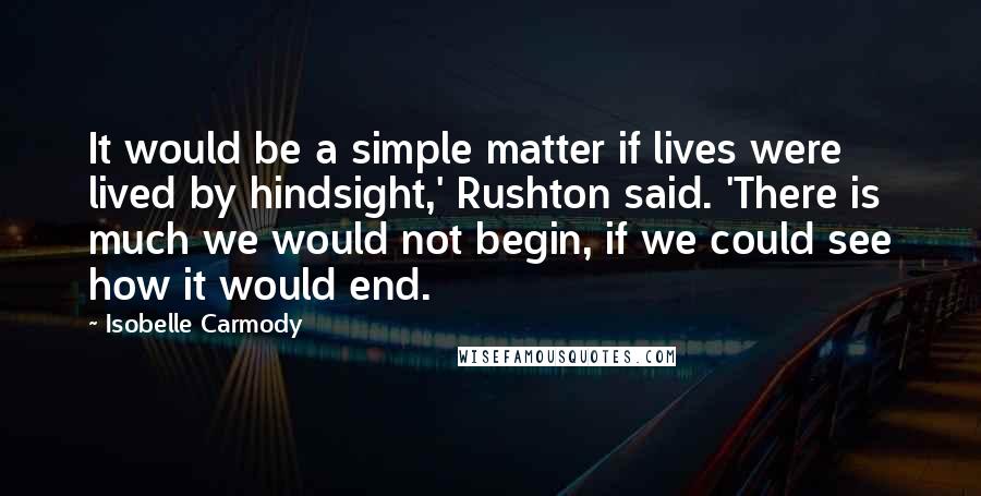 Isobelle Carmody quotes: It would be a simple matter if lives were lived by hindsight,' Rushton said. 'There is much we would not begin, if we could see how it would end. Isobelle Carmody quotes: It would be a simple matter if lives were lived by hindsight,' Rushton said. 'There is much we would not begin, if we could see how it would end.