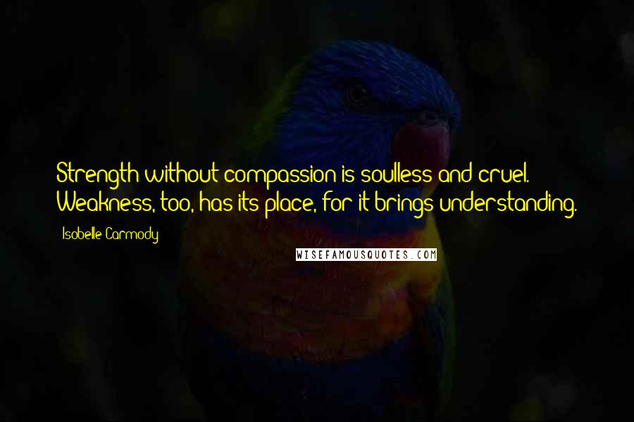 Isobelle Carmody quotes: Strength without compassion is soulless and cruel. Weakness, too, has its place, for it brings understanding.