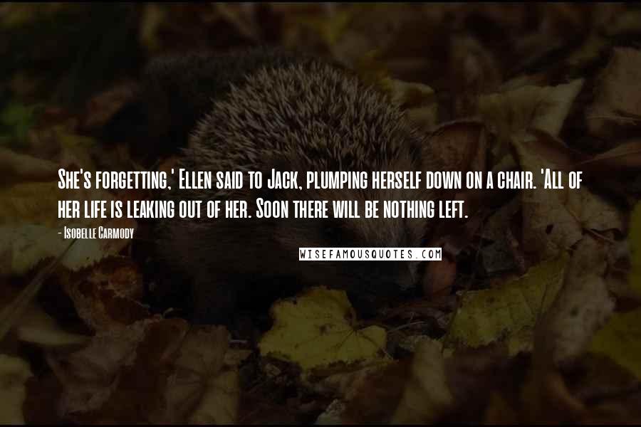 Isobelle Carmody quotes: She's forgetting,' Ellen said to Jack, plumping herself down on a chair. 'All of her life is leaking out of her. Soon there will be nothing left.