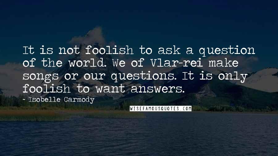 Isobelle Carmody quotes: It is not foolish to ask a question of the world. We of Vlar-rei make songs or our questions. It is only foolish to want answers.