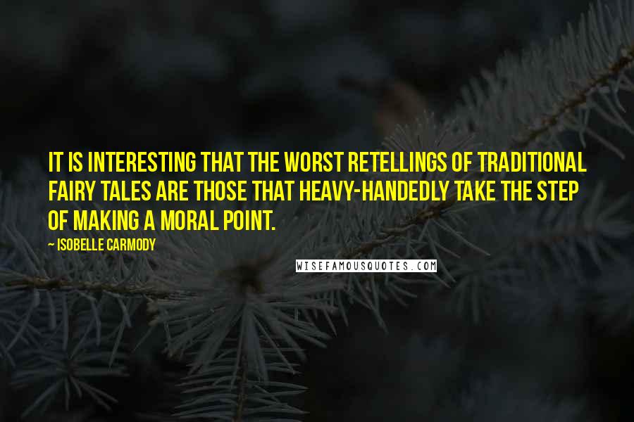 Isobelle Carmody quotes: It is interesting that the worst retellings of traditional fairy tales are those that heavy-handedly take the step of making a moral point. Isobelle Carmody quotes: It is interesting that the worst retellings of traditional fairy tales are those that heavy-handedly take the step of making a moral point.