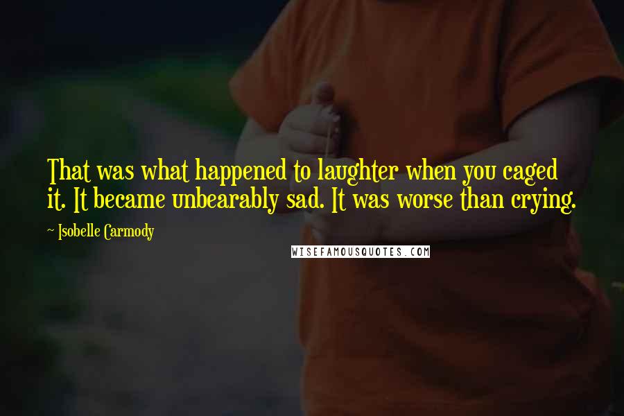 Isobelle Carmody quotes: That was what happened to laughter when you caged it. It became unbearably sad. It was worse than crying.