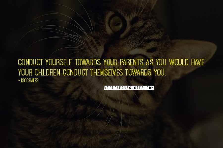 Isocrates quotes: Conduct yourself towards your parents as you would have your children conduct themselves towards you.