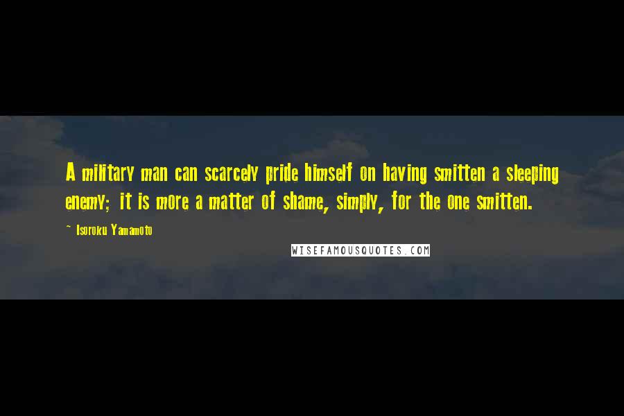 Isoroku Yamamoto quotes: A military man can scarcely pride himself on having smitten a sleeping enemy; it is more a matter of shame, simply, for the one smitten.