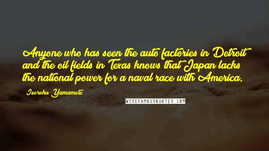 Isoroku Yamamoto quotes: Anyone who has seen the auto factories in Detroit and the oil fields in Texas knows that Japan lacks the national power for a naval race with America.