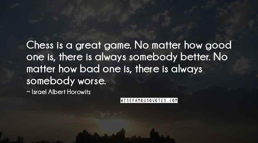 Israel Albert Horowitz quotes: Chess is a great game. No matter how good one is, there is always somebody better. No matter how bad one is, there is always somebody worse.