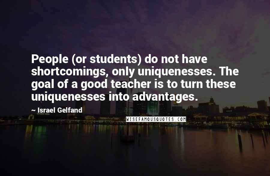 Israel Gelfand quotes: People (or students) do not have shortcomings, only uniquenesses. The goal of a good teacher is to turn these uniquenesses into advantages. Israel Gelfand quotes: People (or students) do not have shortcomings, only uniquenesses. The goal of a good teacher is to turn these uniquenesses into advantages.