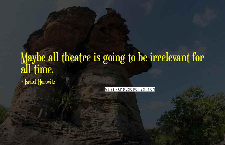 Israel Horovitz quotes: Maybe all theatre is going to be irrelevant for all time.