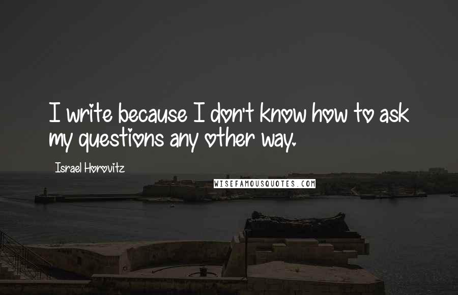 Israel Horovitz quotes: I write because I don't know how to ask my questions any other way.