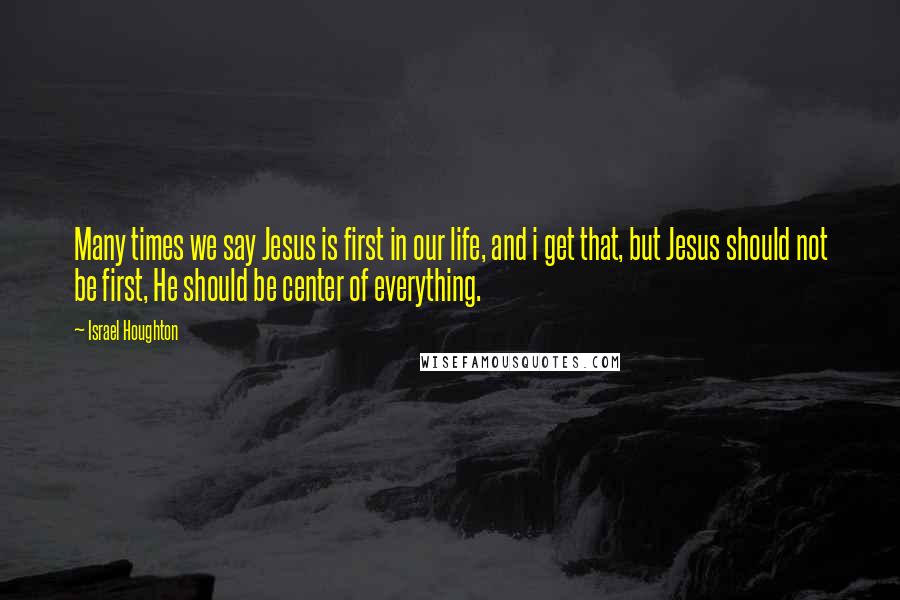 Israel Houghton quotes: Many times we say Jesus is first in our life, and i get that, but Jesus should not be first, He should be center of everything.